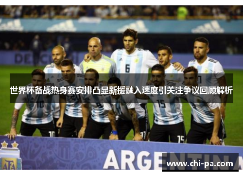 世界杯备战热身赛安排凸显新援融入速度引关注争议回顾解析