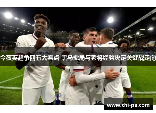 今夜英超争四五大看点 黑马搅局与老将经验决定关键战走向