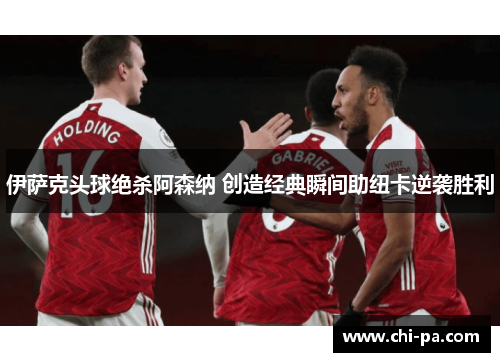伊萨克头球绝杀阿森纳 创造经典瞬间助纽卡逆袭胜利 伊萨克头球绝杀阿森纳 创造经典瞬间助纽卡逆袭胜利