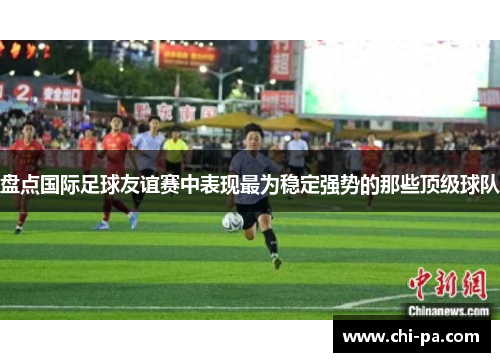 盘点国际足球友谊赛中表现最为稳定强势的那些顶级球队