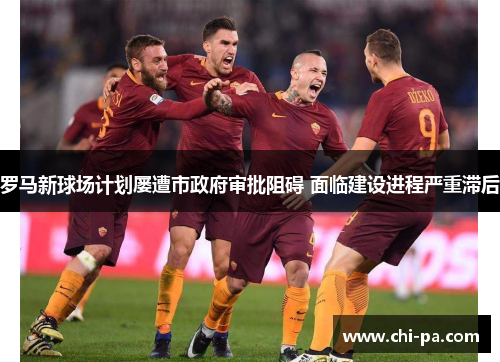 罗马新球场计划屡遭市政府审批阻碍 面临建设进程严重滞后 罗马新球场计划屡遭市政府审批阻碍 面临建设进程严重滞后