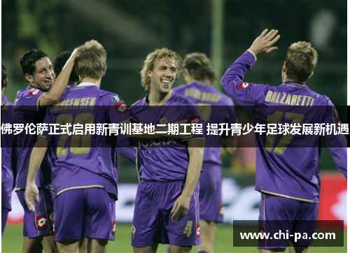 佛罗伦萨正式启用新青训基地二期工程 提升青少年足球发展新机遇