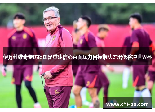 伊万科维奇专访谈国足重建信心直面压力目标带队走出低谷冲世界杯