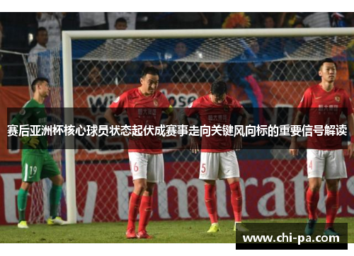 赛后亚洲杯核心球员状态起伏成赛事走向关键风向标的重要信号解读